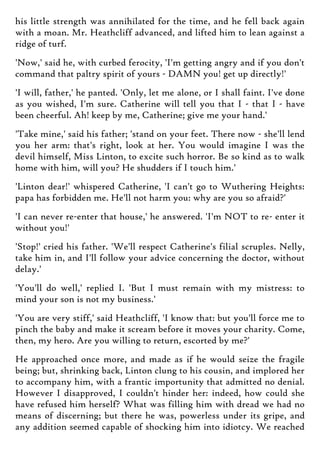 his little strength was annihilated for the time, and he fell back again
with a moan. Mr. Heathcliff advanced, and lifted him to lean against a
ridge of turf.
'Now,' said he, with curbed ferocity, 'I'm getting angry and if you don't
command that paltry spirit of yours - DAMN you! get up directly!'
'I will, father,' he panted. 'Only, let me alone, or I shall faint. I've done
as you wished, I'm sure. Catherine will tell you that I - that I - have
been cheerful. Ah! keep by me, Catherine; give me your hand.'
'Take mine,' said his father; 'stand on your feet. There now - she'll lend
you her arm: that's right, look at her. You would imagine I was the
devil himself, Miss Linton, to excite such horror. Be so kind as to walk
home with him, will you? He shudders if I touch him.'
'Linton dear!' whispered Catherine, 'I can't go to Wuthering Heights:
papa has forbidden me. He'll not harm you: why are you so afraid?'
'I can never re-enter that house,' he answered. 'I'm NOT to re- enter it
without you!'
'Stop!' cried his father. 'We'll respect Catherine's filial scruples. Nelly,
take him in, and I'll follow your advice concerning the doctor, without
delay.'
'You'll do well,' replied I. 'But I must remain with my mistress: to
mind your son is not my business.'
'You are very stiff,' said Heathcliff, 'I know that: but you'll force me to
pinch the baby and make it scream before it moves your charity. Come,
then, my hero. Are you willing to return, escorted by me?'
He approached once more, and made as if he would seize the fragile
being; but, shrinking back, Linton clung to his cousin, and implored her
to accompany him, with a frantic importunity that admitted no denial.
However I disapproved, I couldn't hinder her: indeed, how could she
have refused him herself? What was filling him with dread we had no
means of discerning; but there he was, powerless under its gripe, and
any addition seemed capable of shocking him into idiotcy. We reached
 