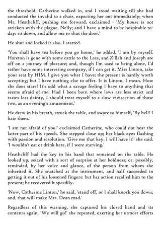 the threshold; Catherine walked in, and I stood waiting till she had
conducted the invalid to a chair, expecting her out immediately; when
Mr. Heathcliff, pushing me forward, exclaimed - 'My house is not
stricken with the plague, Nelly; and I have a mind to be hospitable to-
day: sit down, and allow me to shut the door.'
He shut and locked it also. I started.
'You shall have tea before you go home,' he added. 'I am by myself.
Hareton is gone with some cattle to the Lees, and Zillah and Joseph are
off on a journey of pleasure; and, though I'm used to being alone, I'd
rather have some interesting company, if I can get it. Miss Linton, take
your seat by HIM. I give you what I have: the present is hardly worth
accepting; but I have nothing else to offer. It is Linton, I mean. How
she does stare! It's odd what a savage feeling I have to anything that
seems afraid of me! Had I been born where laws are less strict and
tastes less dainty, I should treat myself to a slow vivisection of those
two, as an evening's amusement.'
He drew in his breath, struck the table, and swore to himself, 'By hell! I
hate them.'
'I am not afraid of you!' exclaimed Catherine, who could not hear the
latter part of his speech. She stepped close up; her black eyes flashing
with passion and resolution. 'Give me that key: I will have it!' she said.
'I wouldn't eat or drink here, if I were starving.'
Heathcliff had the key in his hand that remained on the table. He
looked up, seized with a sort of surprise at her boldness; or, possibly,
reminded, by her voice and glance, of the person from whom she
inherited it. She snatched at the instrument, and half succeeded in
getting it out of his loosened fingers: but her action recalled him to the
present; he recovered it speedily.
'Now, Catherine Linton,' he said, 'stand off, or I shall knock you down;
and, that will make Mrs. Dean mad.'
Regardless of this warning, she captured his closed hand and its
contents again. 'We will go!' she repeated, exerting her utmost efforts
 