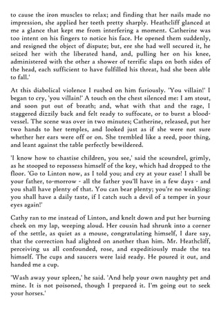to cause the iron muscles to relax; and finding that her nails made no
impression, she applied her teeth pretty sharply. Heathcliff glanced at
me a glance that kept me from interfering a moment. Catherine was
too intent on his fingers to notice his face. He opened them suddenly,
and resigned the object of dispute; but, ere she had well secured it, he
seized her with the liberated hand, and, pulling her on his knee,
administered with the other a shower of terrific slaps on both sides of
the head, each sufficient to have fulfilled his threat, had she been able
to fall.'
At this diabolical violence I rushed on him furiously. 'You villain!' I
began to cry, 'you villain!' A touch on the chest silenced me: I am stout,
and soon put out of breath; and, what with that and the rage, I
staggered dizzily back and felt ready to suffocate, or to burst a blood-
vessel. The scene was over in two minutes; Catherine, released, put her
two hands to her temples, and looked just as if she were not sure
whether her ears were off or on. She trembled like a reed, poor thing,
and leant against the table perfectly bewildered.
'I know how to chastise children, you see,' said the scoundrel, grimly,
as he stooped to repossess himself of the key, which had dropped to the
floor. 'Go to Linton now, as I told you; and cry at your ease! I shall be
your father, to-morrow - all the father you'll have in a few days - and
you shall have plenty of that. You can bear plenty; you're no weakling:
you shall have a daily taste, if I catch such a devil of a temper in your
eyes again!'
Cathy ran to me instead of Linton, and knelt down and put her burning
cheek on my lap, weeping aloud. Her cousin had shrunk into a corner
of the settle, as quiet as a mouse, congratulating himself, I dare say,
that the correction had alighted on another than him. Mr. Heathcliff,
perceiving us all confounded, rose, and expeditiously made the tea
himself. The cups and saucers were laid ready. He poured it out, and
handed me a cup.
'Wash away your spleen,' he said. 'And help your own naughty pet and
mine. It is not poisoned, though I prepared it. I'm going out to seek
your horses.'
 