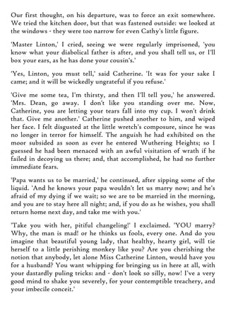 Our first thought, on his departure, was to force an exit somewhere.
We tried the kitchen door, but that was fastened outside: we looked at
the windows - they were too narrow for even Cathy's little figure.
'Master Linton,' I cried, seeing we were regularly imprisoned, 'you
know what your diabolical father is after, and you shall tell us, or I'll
box your ears, as he has done your cousin's.'
'Yes, Linton, you must tell,' said Catherine. 'It was for your sake I
came; and it will be wickedly ungrateful if you refuse.'
'Give me some tea, I'm thirsty, and then I'll tell you,' he answered.
'Mrs. Dean, go away. I don't like you standing over me. Now,
Catherine, you are letting your tears fall into my cup. I won't drink
that. Give me another.' Catherine pushed another to him, and wiped
her face. I felt disgusted at the little wretch's composure, since he was
no longer in terror for himself. The anguish he had exhibited on the
moor subsided as soon as ever he entered Wuthering Heights; so I
guessed he had been menaced with an awful visitation of wrath if he
failed in decoying us there; and, that accomplished, he had no further
immediate fears.
'Papa wants us to be married,' he continued, after sipping some of the
liquid. 'And he knows your papa wouldn't let us marry now; and he's
afraid of my dying if we wait; so we are to be married in the morning,
and you are to stay here all night; and, if you do as he wishes, you shall
return home next day, and take me with you.'
'Take you with her, pitiful changeling!' I exclaimed. 'YOU marry?
Why, the man is mad! or he thinks us fools, every one. And do you
imagine that beautiful young lady, that healthy, hearty girl, will tie
herself to a little perishing monkey like you? Are you cherishing the
notion that anybody, let alone Miss Catherine Linton, would have you
for a husband? You want whipping for bringing us in here at all, with
your dastardly puling tricks: and - don't look so silly, now! I've a very
good mind to shake you severely, for your contemptible treachery, and
your imbecile conceit.'
 