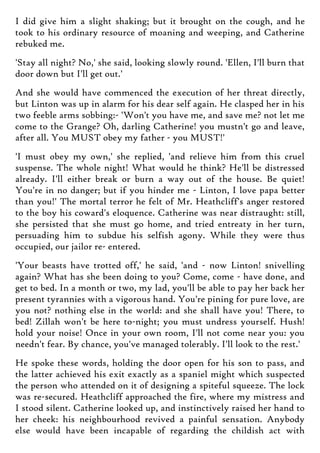 I did give him a slight shaking; but it brought on the cough, and he
took to his ordinary resource of moaning and weeping, and Catherine
rebuked me.
'Stay all night? No,' she said, looking slowly round. 'Ellen, I'll burn that
door down but I'll get out.'
And she would have commenced the execution of her threat directly,
but Linton was up in alarm for his dear self again. He clasped her in his
two feeble arms sobbing:- 'Won't you have me, and save me? not let me
come to the Grange? Oh, darling Catherine! you mustn't go and leave,
after all. You MUST obey my father - you MUST!'
'I must obey my own,' she replied, 'and relieve him from this cruel
suspense. The whole night! What would he think? He'll be distressed
already. I'll either break or burn a way out of the house. Be quiet!
You're in no danger; but if you hinder me - Linton, I love papa better
than you!' The mortal terror he felt of Mr. Heathcliff's anger restored
to the boy his coward's eloquence. Catherine was near distraught: still,
she persisted that she must go home, and tried entreaty in her turn,
persuading him to subdue his selfish agony. While they were thus
occupied, our jailor re- entered.
'Your beasts have trotted off,' he said, 'and - now Linton! snivelling
again? What has she been doing to you? Come, come - have done, and
get to bed. In a month or two, my lad, you'll be able to pay her back her
present tyrannies with a vigorous hand. You're pining for pure love, are
you not? nothing else in the world: and she shall have you! There, to
bed! Zillah won't be here to-night; you must undress yourself. Hush!
hold your noise! Once in your own room, I'll not come near you: you
needn't fear. By chance, you've managed tolerably. I'll look to the rest.'
He spoke these words, holding the door open for his son to pass, and
the latter achieved his exit exactly as a spaniel might which suspected
the person who attended on it of designing a spiteful squeeze. The lock
was re-secured. Heathcliff approached the fire, where my mistress and
I stood silent. Catherine looked up, and instinctively raised her hand to
her cheek: his neighbourhood revived a painful sensation. Anybody
else would have been incapable of regarding the childish act with
 