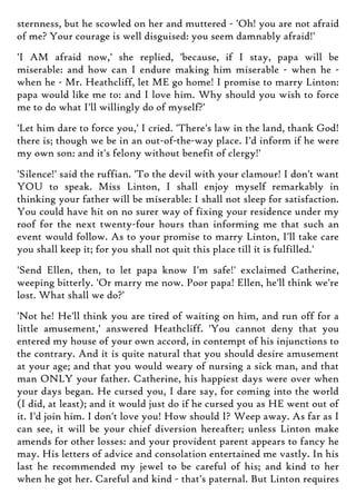 sternness, but he scowled on her and muttered - 'Oh! you are not afraid
of me? Your courage is well disguised: you seem damnably afraid!'
'I AM afraid now,' she replied, 'because, if I stay, papa will be
miserable: and how can I endure making him miserable - when he -
when he - Mr. Heathcliff, let ME go home! I promise to marry Linton:
papa would like me to: and I love him. Why should you wish to force
me to do what I'll willingly do of myself?'
'Let him dare to force you,' I cried. 'There's law in the land, thank God!
there is; though we be in an out-of-the-way place. I'd inform if he were
my own son: and it's felony without benefit of clergy!'
'Silence!' said the ruffian. 'To the devil with your clamour! I don't want
YOU to speak. Miss Linton, I shall enjoy myself remarkably in
thinking your father will be miserable: I shall not sleep for satisfaction.
You could have hit on no surer way of fixing your residence under my
roof for the next twenty-four hours than informing me that such an
event would follow. As to your promise to marry Linton, I'll take care
you shall keep it; for you shall not quit this place till it is fulfilled.'
'Send Ellen, then, to let papa know I'm safe!' exclaimed Catherine,
weeping bitterly. 'Or marry me now. Poor papa! Ellen, he'll think we're
lost. What shall we do?'
'Not he! He'll think you are tired of waiting on him, and run off for a
little amusement,' answered Heathcliff. 'You cannot deny that you
entered my house of your own accord, in contempt of his injunctions to
the contrary. And it is quite natural that you should desire amusement
at your age; and that you would weary of nursing a sick man, and that
man ONLY your father. Catherine, his happiest days were over when
your days began. He cursed you, I dare say, for coming into the world
(I did, at least); and it would just do if he cursed you as HE went out of
it. I'd join him. I don't love you! How should I? Weep away. As far as I
can see, it will be your chief diversion hereafter; unless Linton make
amends for other losses: and your provident parent appears to fancy he
may. His letters of advice and consolation entertained me vastly. In his
last he recommended my jewel to be careful of his; and kind to her
when he got her. Careful and kind - that's paternal. But Linton requires
 