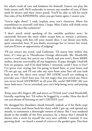 his whole stock of care and kindness for himself. Linton can play the
little tyrant well. He'll undertake to torture any number of cats, if their
teeth be drawn and their claws pared. You'll be able to tell his uncle
fine tales of his KINDNESS, when you get home again, I assure you.'
'You're right there!' I said; 'explain your son's character. Show his
resemblance to yourself: and then, I hope, Miss Cathy will think twice
before she takes the cockatrice!'
'I don't much mind speaking of his amiable qualities now,' he
answered; 'because she must either accept him or remain a prisoner,
and you along with her, till your master dies. I can detain you both,
quite concealed, here. If you doubt, encourage her to retract her word,
and you'll have an opportunity of judging!'
'I'll not retract my word,' said Catherine. 'I'll marry him within this
hour, if I may go to Thrushcross Grange afterwards. Mr. Heathcliff,
you're a cruel man, but you're not a fiend; and you won't, from MERE
malice, destroy irrevocably all my happiness. If papa thought I had left
him on purpose, and if he died before I returned, could I bear to live?
I've given over crying: but I'm going to kneel here, at your knee; and
I'll not get up, and I'll not take my eyes from your face till you look
back at me! No, don't turn away! DO LOOK! you'll see nothing to
provoke you. I don't hate you. I'm not angry that you struck me. Have
you never loved ANYBODY in all your life, uncle? NEVER? Ah! you
must look once. I'm so wretched, you can't help being sorry and pitying
me.'
'Keep your eft's fingers off; and move, or I'll kick you!' cried Heathcliff,
brutally repulsing her. 'I'd rather be hugged by a snake. How the devil
can you dream of fawning on me? I DETEST you!'
He shrugged his shoulders: shook himself, indeed, as if his flesh crept
with aversion; and thrust back his chair; while I got up, and opened my
mouth, to commence a downright torrent of abuse. But I was rendered
dumb in the middle of the first sentence, by a threat that I should be
shown into a room by myself the very next syllable I uttered. It was
growing dark - we heard a sound of voices at the garden-gate. Our host
 