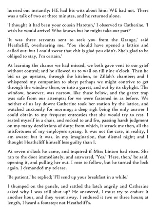 hurried out instantly: HE had his wits about him; WE had not. There
was a talk of two or three minutes, and he returned alone.
'I thought it had been your cousin Hareton,' I observed to Catherine. 'I
wish he would arrive! Who knows but he might take our part?'
'It was three servants sent to seek you from the Grange,' said
Heathcliff, overhearing me. 'You should have opened a lattice and
called out: but I could swear that chit is glad you didn't. She's glad to be
obliged to stay, I'm certain.'
At learning the chance we had missed, we both gave vent to our grief
without control; and he allowed us to wail on till nine o'clock. Then he
bid us go upstairs, through the kitchen, to Zillah's chamber; and I
whispered my companion to obey: perhaps we might contrive to get
through the window there, or into a garret, and out by its skylight. The
window, however, was narrow, like those below, and the garret trap
was safe from our attempts; for we were fastened in as before. We
neither of us lay down: Catherine took her station by the lattice, and
watched anxiously for morning; a deep sigh being the only answer I
could obtain to my frequent entreaties that she would try to rest. I
seated myself in a chair, and rocked to and fro, passing harsh judgment
on my many derelictions of duty; from which, it struck me then, all the
misfortunes of my employers sprang. It was not the case, in reality, I
am aware; but it was, in my imagination, that dismal night; and I
thought Heathcliff himself less guilty than I.
At seven o'clock he came, and inquired if Miss Linton had risen. She
ran to the door immediately, and answered, 'Yes.' 'Here, then,' he said,
opening it, and pulling her out. I rose to follow, but he turned the lock
again. I demanded my release.
'Be patient,' he replied; 'I'll send up your breakfast in a while.'
I thumped on the panels, and rattled the latch angrily and Catherine
asked why I was still shut up? He answered, I must try to endure it
another hour, and they went away. I endured it two or three hours; at
length, I heard a footstep: not Heathcliff's.
 