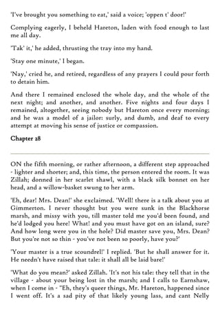 'I've brought you something to eat,' said a voice; 'oppen t' door!'
Complying eagerly, I beheld Hareton, laden with food enough to last
me all day.
'Tak' it,' he added, thrusting the tray into my hand.
'Stay one minute,' I began.
'Nay,' cried he, and retired, regardless of any prayers I could pour forth
to detain him.
And there I remained enclosed the whole day, and the whole of the
next night; and another, and another. Five nights and four days I
remained, altogether, seeing nobody but Hareton once every morning;
and he was a model of a jailor: surly, and dumb, and deaf to every
attempt at moving his sense of justice or compassion.
Chapter 28
ON the fifth morning, or rather afternoon, a different step approached
- lighter and shorter; and, this time, the person entered the room. It was
Zillah; donned in her scarlet shawl, with a black silk bonnet on her
head, and a willow-basket swung to her arm.
'Eh, dear! Mrs. Dean!' she exclaimed. 'Well! there is a talk about you at
Gimmerton. I never thought but you were sunk in the Blackhorse
marsh, and missy with you, till master told me you'd been found, and
he'd lodged you here! What! and you must have got on an island, sure?
And how long were you in the hole? Did master save you, Mrs. Dean?
But you're not so thin - you've not been so poorly, have you?'
'Your master is a true scoundrel!' I replied. 'But he shall answer for it.
He needn't have raised that tale: it shall all be laid bare!'
'What do you mean?' asked Zillah. 'It's not his tale: they tell that in the
village - about your being lost in the marsh; and I calls to Earnshaw,
when I come in - "Eh, they's queer things, Mr. Hareton, happened since
I went off. It's a sad pity of that likely young lass, and cant Nelly
 