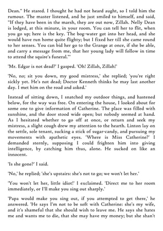 Dean." He stared. I thought he had not heard aught, so I told him the
rumour. The master listened, and he just smiled to himself, and said,
"If they have been in the marsh, they are out now, Zillah. Nelly Dean
is lodged, at this minute, in your room. You can tell her to flit, when
you go up; here is the key. The bog-water got into her head, and she
would have run home quite flighty; but I fixed her till she came round
to her senses. You can bid her go to the Grange at once, if she be able,
and carry a message from me, that her young lady will follow in time
to attend the squire's funeral."'
'Mr. Edgar is not dead?' I gasped. 'Oh! Zillah, Zillah!'
'No, no; sit you down, my good mistress,' she replied; 'you're right
sickly yet. He's not dead; Doctor Kenneth thinks he may last another
day. I met him on the road and asked.'
Instead of sitting down, I snatched my outdoor things, and hastened
below, for the way was free. On entering the house, I looked about for
some one to give information of Catherine. The place was filled with
sunshine, and the door stood wide open; but nobody seemed at hand.
As I hesitated whether to go off at once, or return and seek my
mistress, a slight cough drew my attention to the hearth. Linton lay on
the settle, sole tenant, sucking a stick of sugar-candy, and pursuing my
movements with apathetic eyes. 'Where is Miss Catherine?' I
demanded sternly, supposing I could frighten him into giving
intelligence, by catching him thus, alone. He sucked on like an
innocent.
'Is she gone?' I said.
'No,' he replied; 'she's upstairs: she's not to go; we won't let her.'
'You won't let her, little idiot!' I exclaimed. 'Direct me to her room
immediately, or I'll make you sing out sharply.'
'Papa would make you sing out, if you attempted to get there,' he
answered. 'He says I'm not to be soft with Catherine: she's my wife,
and it's shameful that she should wish to leave me. He says she hates
me and wants me to die, that she may have my money; but she shan't
 
