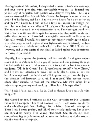 Having received his orders, I despatched a man to fetch the attorney,
and four more, provided with serviceable weapons, to demand my
young lady of her jailor. Both parties were delayed very late. The single
servant returned first. He said Mr. Green, the lawyer, was out when he
arrived at his house, and he had to wait two hours for his re-entrance;
and then Mr. Green told him he had a little business in the village that
must be done; but he would be at Thrushcross Grange before morning.
The four men came back unaccompanied also. They brought word that
Catherine was ill: too ill to quit her room; and Heathcliff would not
suffer them to see her. I scolded the stupid fellows well for listening to
that tale, which I would not carry to my master; resolving to take a
whole bevy up to the Heights, at day-light, and storm it literally, unless
the prisoner were quietly surrendered to us. Her father SHALL see her,
I vowed, and vowed again, if that devil be killed on his own doorstones
in trying to prevent it!
Happily, I was spared the journey and the trouble. I had gone down-
stairs at three o'clock to fetch a jug of water; and was passing through
the hall with it in my hand, when a sharp knock at the front door made
me jump. 'Oh! it is Green,' I said, recollecting myself - 'only Green,'
and I went on, intending to send somebody else to open it; but the
knock was repeated: not loud, and still importunately. I put the jug on
the banister and hastened to admit him myself. The harvest moon
shone clear outside. It was not the attorney. My own sweet little
mistress sprang on my neck sobbing, 'Ellen, Ellen! Is papa alive?'
'Yes,' I cried: 'yes, my angel, he is, God be thanked, you are safe with
us again!'
She wanted to run, breathless as she was, up-stairs to Mr. Linton's
room; but I compelled her to sit down on a chair, and made her drink,
and washed her pale face, chafing it into a faint colour with my apron.
Then I said I must go first, and tell of her arrival; imploring her to say,
she should be happy with young Heathcliff. She stared, but soon
comprehending why I counselled her to utter the falsehood, she assured
me she would not complain.
 