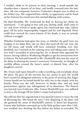 I couldn't abide to be present at their meeting. I stood outside the
chamber-door a quarter of an hour, and hardly ventured near the bed,
then. All was composed, however: Catherine's despair was as silent as
her father's joy. She supported him calmly, in appearance; and he fixed
on her features his raised eyes that seemed dilating with ecstasy.
He died blissfully, Mr. Lockwood: he died so. Kissing her cheek, he
murmured, - 'I am going to her; and you, darling child, shall come to
us!' and never stirred or spoke again; but continued that rapt, radiant
gaze, till his pulse imperceptibly stopped and his soul departed. None
could have noticed the exact minute of his death, it was so entirely
without a struggle.
Whether Catherine had spent her tears, or whether the grief were too
weighty to let them flow, she sat there dry-eyed till the sun rose: she
sat till noon, and would still have remained brooding over that
deathbed, but I insisted on her coming away and taking some repose. It
was well I succeeded in removing her, for at dinner-time appeared the
lawyer, having called at Wuthering Heights to get his instructions how
to behave. He had sold himself to Mr. Heathcliff: that was the cause of
his delay in obeying my master's summons. Fortunately, no thought of
worldly affairs crossed the latter's mind, to disturb him, after his
daughter's arrival.
Mr. Green took upon himself to order everything and everybody about
the place. He gave all the servants but me, notice to quit. He would
have carried his delegated authority to the point of insisting that Edgar
Linton should not be buried beside his wife, but in the chapel, with his
family. There was the will, however, to hinder that, and my loud
protestations against any infringement of its directions. The funeral
was hurried over; Catherine, Mrs. Linton Heathcliff now, was suffered
to stay at the Grange till her father's corpse had quitted it.
She told me that her anguish had at last spurred Linton to incur the risk
of liberating her. She heard the men I sent disputing at the door, and
she gathered the sense of Heathcliff's answer. It drove her desperate.
Linton who had been conveyed up to the little parlour soon after I left,
was terrified into fetching the key before his father re-ascended. He
 