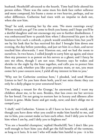 husband. Heathcliff advanced to the hearth. Time had little altered his
person either. There was the same man: his dark face rather sallower
and more composed, his frame a stone or two heavier, perhaps, and no
other difference. Catherine had risen with an impulse to dash out,
when she saw him.
'Stop!' he said, arresting her by the arm. 'No more runnings away!
Where would you go? I'm come to fetch you home; and I hope you'll be
a dutiful daughter and not encourage my son to further disobedience. I
was embarrassed how to punish him when I discovered his part in the
business: he's such a cobweb, a pinch would annihilate him; but you'll
see by his look that he has received his due! I brought him down one
evening, the day before yesterday, and just set him in a chair, and never
touched him afterwards. I sent Hareton out, and we had the room to
ourselves. In two hours, I called Joseph to carry him up again; and since
then my presence is as potent on his nerves as a ghost; and I fancy he
sees me often, though I am not near. Hareton says he wakes and
shrieks in the night by the hour together, and calls you to protect him
from me; and, whether you like your precious mate, or not, you must
come: he's your concern now; I yield all my interest in him to you.'
'Why not let Catherine continue here,' I pleaded, 'and send Master
Linton to her? As you hate them both, you'd not miss them: they can
only be a daily plague to your unnatural heart.'
'I'm seeking a tenant for the Grange,' he answered; 'and I want my
children about me, to be sure. Besides, that lass owes me her services
for her bread. I'm not going to nurture her in luxury and idleness after
Linton is gone. Make haste and get ready, now; and don't oblige me to
compel you.'
'I shall,' said Catherine. 'Linton is all I have to love in the world, and
though you have done what you could to make him hateful to me, and
me to him, you cannot make us hate each other. And I defy you to hurt
him when I am by, and I defy you to frighten me!'
'You are a boastful champion,' replied Heathcliff; 'but I don't like you
well enough to hurt him: you shall get the full benefit of the torment,
as long as it lasts. It is not I who will make him hateful to you - it is his
 