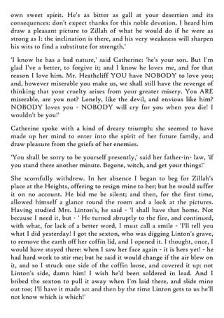 own sweet spirit. He's as bitter as gall at your desertion and its
consequences: don't expect thanks for this noble devotion. I heard him
draw a pleasant picture to Zillah of what he would do if he were as
strong as I: the inclination is there, and his very weakness will sharpen
his wits to find a substitute for strength.'
'I know he has a bad nature,' said Catherine: 'he's your son. But I'm
glad I've a better, to forgive it; and I know he loves me, and for that
reason I love him. Mr. Heathcliff YOU have NOBODY to love you;
and, however miserable you make us, we shall still have the revenge of
thinking that your cruelty arises from your greater misery. You ARE
miserable, are you not? Lonely, like the devil, and envious like him?
NOBODY loves you - NOBODY will cry for you when you die! I
wouldn't be you!'
Catherine spoke with a kind of dreary triumph: she seemed to have
made up her mind to enter into the spirit of her future family, and
draw pleasure from the griefs of her enemies.
'You shall be sorry to be yourself presently,' said her father-in- law, 'if
you stand there another minute. Begone, witch, and get your things!'
She scornfully withdrew. In her absence I began to beg for Zillah's
place at the Heights, offering to resign mine to her; but he would suffer
it on no account. He bid me be silent; and then, for the first time,
allowed himself a glance round the room and a look at the pictures.
Having studied Mrs. Linton's, he said - 'I shall have that home. Not
because I need it, but - ' He turned abruptly to the fire, and continued,
with what, for lack of a better word, I must call a smile - 'I'll tell you
what I did yesterday! I got the sexton, who was digging Linton's grave,
to remove the earth off her coffin lid, and I opened it. I thought, once, I
would have stayed there: when I saw her face again - it is hers yet! - he
had hard work to stir me; but he said it would change if the air blew on
it, and so I struck one side of the coffin loose, and covered it up: not
Linton's side, damn him! I wish he'd been soldered in lead. And I
bribed the sexton to pull it away when I'm laid there, and slide mine
out too; I'll have it made so: and then by the time Linton gets to us he'll
not know which is which!'
 