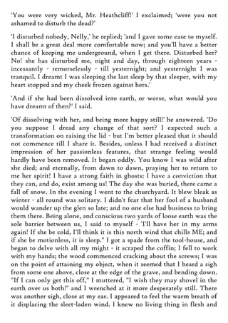 'You were very wicked, Mr. Heathcliff!' I exclaimed; 'were you not
ashamed to disturb the dead?'
'I disturbed nobody, Nelly,' he replied; 'and I gave some ease to myself.
I shall be a great deal more comfortable now; and you'll have a better
chance of keeping me underground, when I get there. Disturbed her?
No! she has disturbed me, night and day, through eighteen years -
incessantly - remorselessly - till yesternight; and yesternight I was
tranquil. I dreamt I was sleeping the last sleep by that sleeper, with my
heart stopped and my cheek frozen against hers.'
'And if she had been dissolved into earth, or worse, what would you
have dreamt of then?' I said.
'Of dissolving with her, and being more happy still!' he answered. 'Do
you suppose I dread any change of that sort? I expected such a
transformation on raising the lid - but I'm better pleased that it should
not commence till I share it. Besides, unless I had received a distinct
impression of her passionless features, that strange feeling would
hardly have been removed. It began oddly. You know I was wild after
she died; and eternally, from dawn to dawn, praying her to return to
me her spirit! I have a strong faith in ghosts: I have a conviction that
they can, and do, exist among us! The day she was buried, there came a
fall of snow. In the evening I went to the churchyard. It blew bleak as
winter - all round was solitary. I didn't fear that her fool of a husband
would wander up the glen so late; and no one else had business to bring
them there. Being alone, and conscious two yards of loose earth was the
sole barrier between us, I said to myself - 'I'll have her in my arms
again! If she be cold, I'll think it is this north wind that chills ME; and
if she be motionless, it is sleep." I got a spade from the tool-house, and
began to delve with all my might - it scraped the coffin; I fell to work
with my hands; the wood commenced cracking about the screws; I was
on the point of attaining my object, when it seemed that I heard a sigh
from some one above, close at the edge of the grave, and bending down.
"If I can only get this off," I muttered, "I wish they may shovel in the
earth over us both!" and I wrenched at it more desperately still. There
was another sigh, close at my ear. I appeared to feel the warm breath of
it displacing the sleet-laden wind. I knew no living thing in flesh and
 