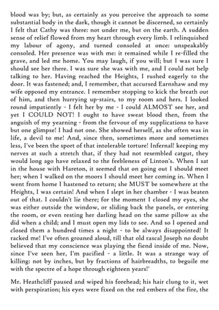 blood was by; but, as certainly as you perceive the approach to some
substantial body in the dark, though it cannot be discerned, so certainly
I felt that Cathy was there: not under me, but on the earth. A sudden
sense of relief flowed from my heart through every limb. I relinquished
my labour of agony, and turned consoled at once: unspeakably
consoled. Her presence was with me: it remained while I re-filled the
grave, and led me home. You may laugh, if you will; but I was sure I
should see her there. I was sure she was with me, and I could not help
talking to her. Having reached the Heights, I rushed eagerly to the
door. It was fastened; and, I remember, that accursed Earnshaw and my
wife opposed my entrance. I remember stopping to kick the breath out
of him, and then hurrying up-stairs, to my room and hers. I looked
round impatiently - I felt her by me - I could ALMOST see her, and
yet I COULD NOT! I ought to have sweat blood then, from the
anguish of my yearning - from the fervour of my supplications to have
but one glimpse! I had not one. She showed herself, as she often was in
life, a devil to me! And, since then, sometimes more and sometimes
less, I've been the sport of that intolerable torture! Infernal! keeping my
nerves at such a stretch that, if they had not resembled catgut, they
would long ago have relaxed to the feebleness of Linton's. When I sat
in the house with Hareton, it seemed that on going out I should meet
her; when I walked on the moors I should meet her coming in. When I
went from home I hastened to return; she MUST be somewhere at the
Heights, I was certain! And when I slept in her chamber - I was beaten
out of that. I couldn't lie there; for the moment I closed my eyes, she
was either outside the window, or sliding back the panels, or entering
the room, or even resting her darling head on the same pillow as she
did when a child; and I must open my lids to see. And so I opened and
closed them a hundred times a night - to be always disappointed! It
racked me! I've often groaned aloud, till that old rascal Joseph no doubt
believed that my conscience was playing the fiend inside of me. Now,
since I've seen her, I'm pacified - a little. It was a strange way of
killing: not by inches, but by fractions of hairbreadths, to beguile me
with the spectre of a hope through eighteen years!'
Mr. Heathcliff paused and wiped his forehead; his hair clung to it, wet
with perspiration; his eyes were fixed on the red embers of the fire, the
 