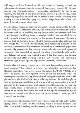 half angry to have listened at all, and vexed at having related my
ridiculous nightmare, since it produced that agony; though WHY was
beyond my comprehension. I descended cautiously to the lower
regions, and landed in the back-kitchen, where a gleam of fire, raked
compactly together, enabled me to rekindle my candle. Nothing was
stirring except a brindled, grey cat, which crept from the ashes, and
saluted me with a querulous mew.
Two benches, shaped in sections of a circle, nearly enclosed the hearth;
on one of these I stretched myself, and Grimalkin mounted the other.
We were both of us nodding ere any one invaded our retreat, and then
it was Joseph, shuffling down a wooden ladder that vanished in the
roof, through a trap: the ascent to his garret, I suppose. He cast a
sinister look at the little flame which I had enticed to play between the
ribs, swept the cat from its elevation, and bestowing himself in the
vacancy, commenced the operation of stuffing a three-inch pipe with
tobacco. My presence in his sanctum was evidently esteemed a piece of
impudence too shameful for remark: he silently applied the tube to his
lips, folded his arms, and puffed away. I let him enjoy the luxury
unannoyed; and after sucking out his last wreath, and heaving a
profound sigh, he got up, and departed as solemnly as he came.
A more elastic footstep entered next; and now I opened my mouth for a
'good-morning,' but closed it again, the salutation unachieved; for
Hareton Earnshaw was performing his orison SOTTO VOCE, in a
series of curses directed against every object he touched, while he
rummaged a corner for a spade or shovel to dig through the drifts. He
glanced over the back of the bench, dilating his nostrils, and thought as
little of exchanging civilities with me as with my companion the cat. I
guessed, by his preparations, that egress was allowed, and, leaving my
hard couch, made a movement to follow him. He noticed this, and
thrust at an inner door with the end of his spade, intimating by an
inarticulate sound that there was the place where I must go, if I
changed my locality.
It opened into the house, where the females were already astir; Zillah
urging flakes of flame up the chimney with a colossal bellows; and
Mrs. Heathcliff, kneeling on the hearth, reading a book by the aid of
 