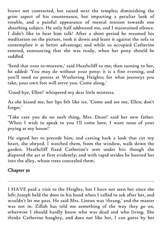 brows not contracted, but raised next the temples; diminishing the
grim aspect of his countenance, but imparting a peculiar look of
trouble, and a painful appearance of mental tension towards one
absorbing subject. He only half addressed me, and I maintained silence.
I didn't like to hear him talk! After a short period he resumed his
meditation on the picture, took it down and leant it against the sofa to
contemplate it at better advantage; and while so occupied Catherine
entered, announcing that she was ready, when her pony should be
saddled.
'Send that over to-morrow,' said Heathcliff to me; then turning to her,
he added: 'You may do without your pony: it is a fine evening, and
you'll need no ponies at Wuthering Heights; for what journeys you
take, your own feet will serve you. Come along.'
'Good-bye, Ellen!' whispered my dear little mistress.
As she kissed me, her lips felt like ice. 'Come and see me, Ellen; don't
forget.'
'Take care you do no such thing, Mrs. Dean!' said her new father.
'When I wish to speak to you I'll come here. I want none of your
prying at my house!'
He signed her to precede him; and casting back a look that cut my
heart, she obeyed. I watched them, from the window, walk down the
garden. Heathcliff fixed Catherine's arm under his: though she
disputed the act at first evidently; and with rapid strides he hurried her
into the alley, whose trees concealed them.
Chapter 30
I HAVE paid a visit to the Heights, but I have not seen her since she
left: Joseph held the door in his hand when I called to ask after her, and
wouldn't let me pass. He said Mrs. Linton was 'thrang,' and the master
was not in. Zillah has told me something of the way they go on,
otherwise I should hardly know who was dead and who living. She
thinks Catherine haughty, and does not like her, I can guess by her
 