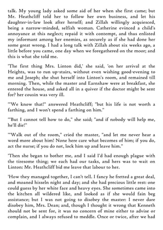talk. My young lady asked some aid of her when she first came; but
Mr. Heathcliff told her to follow her own business, and let his
daughter-in-law look after herself; and Zillah willingly acquiesced,
being a narrow-minded, selfish woman. Catherine evinced a child's
annoyance at this neglect; repaid it with contempt, and thus enlisted
my informant among her enemies, as securely as if she had done her
some great wrong. I had a long talk with Zillah about six weeks ago, a
little before you came, one day when we foregathered on the moor; and
this is what she told me.
'The first thing Mrs. Linton did,' she said, 'on her arrival at the
Heights, was to run up-stairs, without even wishing good-evening to
me and Joseph; she shut herself into Linton's room, and remained till
morning. Then, while the master and Earnshaw were at breakfast, she
entered the house, and asked all in a quiver if the doctor might be sent
for? her cousin was very ill.
'"We know that!" answered Heathcliff; "but his life is not worth a
farthing, and I won't spend a farthing on him."
'"But I cannot tell how to do," she said; "and if nobody will help me,
he'll die!"
'"Walk out of the room," cried the master, "and let me never hear a
word more about him! None here care what becomes of him; if you do,
act the nurse; if you do not, lock him up and leave him."
'Then she began to bother me, and I said I'd had enough plague with
the tiresome thing; we each had our tasks, and hers was to wait on
Linton: Mr. Heathcliff bid me leave that labour to her.
'How they managed together, I can't tell. I fancy he fretted a great deal,
and moaned hisseln night and day; and she had precious little rest: one
could guess by her white face and heavy eyes. She sometimes came into
the kitchen all wildered like, and looked as if she would fain beg
assistance; but I was not going to disobey the master: I never dare
disobey him, Mrs. Dean; and, though I thought it wrong that Kenneth
should not be sent for, it was no concern of mine either to advise or
complain, and I always refused to meddle. Once or twice, after we had
 