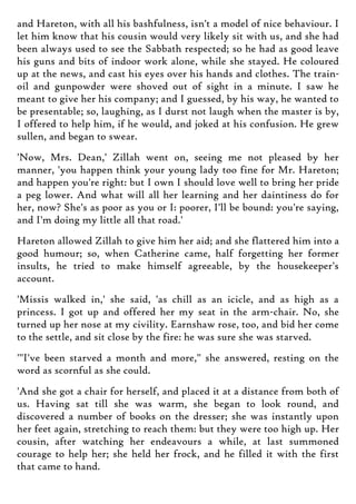 and Hareton, with all his bashfulness, isn't a model of nice behaviour. I
let him know that his cousin would very likely sit with us, and she had
been always used to see the Sabbath respected; so he had as good leave
his guns and bits of indoor work alone, while she stayed. He coloured
up at the news, and cast his eyes over his hands and clothes. The train-
oil and gunpowder were shoved out of sight in a minute. I saw he
meant to give her his company; and I guessed, by his way, he wanted to
be presentable; so, laughing, as I durst not laugh when the master is by,
I offered to help him, if he would, and joked at his confusion. He grew
sullen, and began to swear.
'Now, Mrs. Dean,' Zillah went on, seeing me not pleased by her
manner, 'you happen think your young lady too fine for Mr. Hareton;
and happen you're right: but I own I should love well to bring her pride
a peg lower. And what will all her learning and her daintiness do for
her, now? She's as poor as you or I: poorer, I'll be bound: you're saying,
and I'm doing my little all that road.'
Hareton allowed Zillah to give him her aid; and she flattered him into a
good humour; so, when Catherine came, half forgetting her former
insults, he tried to make himself agreeable, by the housekeeper's
account.
'Missis walked in,' she said, 'as chill as an icicle, and as high as a
princess. I got up and offered her my seat in the arm-chair. No, she
turned up her nose at my civility. Earnshaw rose, too, and bid her come
to the settle, and sit close by the fire: he was sure she was starved.
'"I've been starved a month and more," she answered, resting on the
word as scornful as she could.
'And she got a chair for herself, and placed it at a distance from both of
us. Having sat till she was warm, she began to look round, and
discovered a number of books on the dresser; she was instantly upon
her feet again, stretching to reach them: but they were too high up. Her
cousin, after watching her endeavours a while, at last summoned
courage to help her; she held her frock, and he filled it with the first
that came to hand.
 