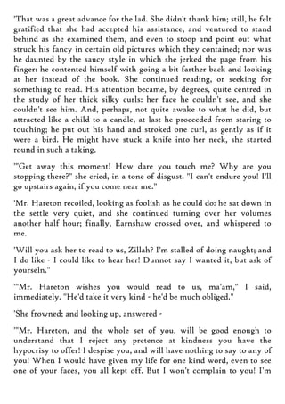 'That was a great advance for the lad. She didn't thank him; still, he felt
gratified that she had accepted his assistance, and ventured to stand
behind as she examined them, and even to stoop and point out what
struck his fancy in certain old pictures which they contained; nor was
he daunted by the saucy style in which she jerked the page from his
finger: he contented himself with going a bit farther back and looking
at her instead of the book. She continued reading, or seeking for
something to read. His attention became, by degrees, quite centred in
the study of her thick silky curls: her face he couldn't see, and she
couldn't see him. And, perhaps, not quite awake to what he did, but
attracted like a child to a candle, at last he proceeded from staring to
touching; he put out his hand and stroked one curl, as gently as if it
were a bird. He might have stuck a knife into her neck, she started
round in such a taking.
'"Get away this moment! How dare you touch me? Why are you
stopping there?" she cried, in a tone of disgust. "I can't endure you! I'll
go upstairs again, if you come near me."
'Mr. Hareton recoiled, looking as foolish as he could do: he sat down in
the settle very quiet, and she continued turning over her volumes
another half hour; finally, Earnshaw crossed over, and whispered to
me.
'Will you ask her to read to us, Zillah? I'm stalled of doing naught; and
I do like - I could like to hear her! Dunnot say I wanted it, but ask of
yourseln."
'"Mr. Hareton wishes you would read to us, ma'am," I said,
immediately. "He'd take it very kind - he'd be much obliged."
'She frowned; and looking up, answered -
'"Mr. Hareton, and the whole set of you, will be good enough to
understand that I reject any pretence at kindness you have the
hypocrisy to offer! I despise you, and will have nothing to say to any of
you! When I would have given my life for one kind word, even to see
one of your faces, you all kept off. But I won't complain to you! I'm
 