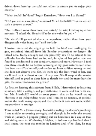 driven down here by the cold; not either to amuse you or enjoy your
society."
'"What could I ha' done?" began Earnshaw. "How was I to blame?"
'"Oh! you are an exception," answered Mrs. Heathcliff. "I never missed
such a concern as you."
'"But I offered more than once, and asked," he said, kindling up at her
pertness, "I asked Mr. Heathcliff to let me wake for you - "
'"Be silent! I'll go out of doors, or anywhere, rather than have your
disagreeable voice in my ear!" said my lady.
'Hareton muttered she might go to hell, for him! and unslinging his
gun, restrained himself from his Sunday occupations no longer. He
talked now, freely enough; and she presently saw fit to retreat to her
solitude: but the frost had set in, and, in spite of her pride, she was
forced to condescend to our company, more and more. However, I took
care there should be no further scorning at my good nature: ever since,
I've been as stiff as herself; and she has no lover or liker among us: and
she does not deserve one; for, let them say the least word to her, and
she'll curl back without respect of any one. She'll snap at the master
himself, and as good as dares him to thrash her; and the more hurt she
gets, the more venomous she grows.'
At first, on hearing this account from Zillah, I determined to leave my
situation, take a cottage, and get Catherine to come and live with me:
but Mr. Heathcliff would as soon permit that as he would set up
Hareton in an independent house; and I can see no remedy, at present,
unless she could marry again; and that scheme it does not come within
my province to arrange.
Thus ended Mrs. Dean's story. Notwithstanding the doctor's prophecy,
I am rapidly recovering strength; and though it be only the second
week in January, I propose getting out on horseback in a day or two,
and riding over to Wuthering Heights, to inform my landlord that I
shall spend the next six months in London; and, if he likes, he may
 
