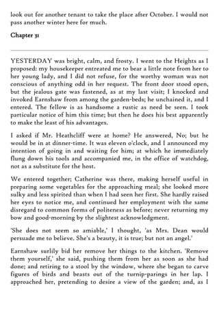 look out for another tenant to take the place after October. I would not
pass another winter here for much.
Chapter 31
YESTERDAY was bright, calm, and frosty. I went to the Heights as I
proposed: my housekeeper entreated me to bear a little note from her to
her young lady, and I did not refuse, for the worthy woman was not
conscious of anything odd in her request. The front door stood open,
but the jealous gate was fastened, as at my last visit; I knocked and
invoked Earnshaw from among the garden-beds; he unchained it, and I
entered. The fellow is as handsome a rustic as need be seen. I took
particular notice of him this time; but then he does his best apparently
to make the least of his advantages.
I asked if Mr. Heathcliff were at home? He answered, No; but he
would be in at dinner-time. It was eleven o'clock, and I announced my
intention of going in and waiting for him; at which he immediately
flung down his tools and accompanied me, in the office of watchdog,
not as a substitute for the host.
We entered together; Catherine was there, making herself useful in
preparing some vegetables for the approaching meal; she looked more
sulky and less spirited than when I had seen her first. She hardly raised
her eyes to notice me, and continued her employment with the same
disregard to common forms of politeness as before; never returning my
bow and good-morning by the slightest acknowledgment.
'She does not seem so amiable,' I thought, 'as Mrs. Dean would
persuade me to believe. She's a beauty, it is true; but not an angel.'
Earnshaw surlily bid her remove her things to the kitchen. 'Remove
them yourself,' she said, pushing them from her as soon as she had
done; and retiring to a stool by the window, where she began to carve
figures of birds and beasts out of the turnip-parings in her lap. I
approached her, pretending to desire a view of the garden; and, as I
 