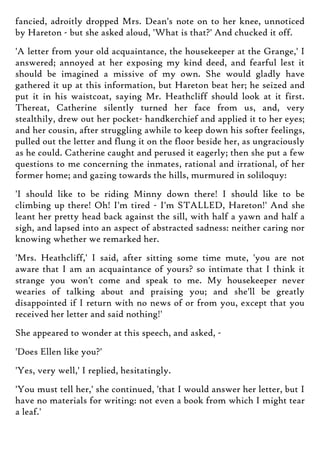 fancied, adroitly dropped Mrs. Dean's note on to her knee, unnoticed
by Hareton - but she asked aloud, 'What is that?' And chucked it off.
'A letter from your old acquaintance, the housekeeper at the Grange,' I
answered; annoyed at her exposing my kind deed, and fearful lest it
should be imagined a missive of my own. She would gladly have
gathered it up at this information, but Hareton beat her; he seized and
put it in his waistcoat, saying Mr. Heathcliff should look at it first.
Thereat, Catherine silently turned her face from us, and, very
stealthily, drew out her pocket- handkerchief and applied it to her eyes;
and her cousin, after struggling awhile to keep down his softer feelings,
pulled out the letter and flung it on the floor beside her, as ungraciously
as he could. Catherine caught and perused it eagerly; then she put a few
questions to me concerning the inmates, rational and irrational, of her
former home; and gazing towards the hills, murmured in soliloquy:
'I should like to be riding Minny down there! I should like to be
climbing up there! Oh! I'm tired - I'm STALLED, Hareton!' And she
leant her pretty head back against the sill, with half a yawn and half a
sigh, and lapsed into an aspect of abstracted sadness: neither caring nor
knowing whether we remarked her.
'Mrs. Heathcliff,' I said, after sitting some time mute, 'you are not
aware that I am an acquaintance of yours? so intimate that I think it
strange you won't come and speak to me. My housekeeper never
wearies of talking about and praising you; and she'll be greatly
disappointed if I return with no news of or from you, except that you
received her letter and said nothing!'
She appeared to wonder at this speech, and asked, -
'Does Ellen like you?'
'Yes, very well,' I replied, hesitatingly.
'You must tell her,' she continued, 'that I would answer her letter, but I
have no materials for writing: not even a book from which I might tear
a leaf.'
 