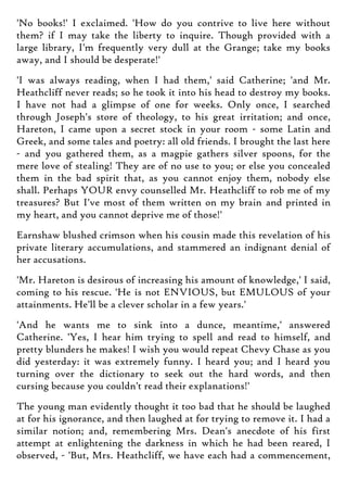 'No books!' I exclaimed. 'How do you contrive to live here without
them? if I may take the liberty to inquire. Though provided with a
large library, I'm frequently very dull at the Grange; take my books
away, and I should be desperate!'
'I was always reading, when I had them,' said Catherine; 'and Mr.
Heathcliff never reads; so he took it into his head to destroy my books.
I have not had a glimpse of one for weeks. Only once, I searched
through Joseph's store of theology, to his great irritation; and once,
Hareton, I came upon a secret stock in your room - some Latin and
Greek, and some tales and poetry: all old friends. I brought the last here
- and you gathered them, as a magpie gathers silver spoons, for the
mere love of stealing! They are of no use to you; or else you concealed
them in the bad spirit that, as you cannot enjoy them, nobody else
shall. Perhaps YOUR envy counselled Mr. Heathcliff to rob me of my
treasures? But I've most of them written on my brain and printed in
my heart, and you cannot deprive me of those!'
Earnshaw blushed crimson when his cousin made this revelation of his
private literary accumulations, and stammered an indignant denial of
her accusations.
'Mr. Hareton is desirous of increasing his amount of knowledge,' I said,
coming to his rescue. 'He is not ENVIOUS, but EMULOUS of your
attainments. He'll be a clever scholar in a few years.'
'And he wants me to sink into a dunce, meantime,' answered
Catherine. 'Yes, I hear him trying to spell and read to himself, and
pretty blunders he makes! I wish you would repeat Chevy Chase as you
did yesterday: it was extremely funny. I heard you; and I heard you
turning over the dictionary to seek out the hard words, and then
cursing because you couldn't read their explanations!'
The young man evidently thought it too bad that he should be laughed
at for his ignorance, and then laughed at for trying to remove it. I had a
similar notion; and, remembering Mrs. Dean's anecdote of his first
attempt at enlightening the darkness in which he had been reared, I
observed, - 'But, Mrs. Heathcliff, we have each had a commencement,
 
