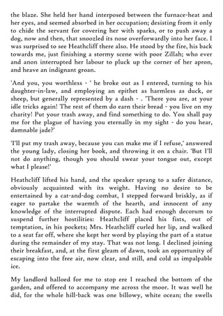 the blaze. She held her hand interposed between the furnace-heat and
her eyes, and seemed absorbed in her occupation; desisting from it only
to chide the servant for covering her with sparks, or to push away a
dog, now and then, that snoozled its nose overforwardly into her face. I
was surprised to see Heathcliff there also. He stood by the fire, his back
towards me, just finishing a stormy scene with poor Zillah; who ever
and anon interrupted her labour to pluck up the corner of her apron,
and heave an indignant groan.
'And you, you worthless - ' he broke out as I entered, turning to his
daughter-in-law, and employing an epithet as harmless as duck, or
sheep, but generally represented by a dash - . 'There you are, at your
idle tricks again! The rest of them do earn their bread - you live on my
charity! Put your trash away, and find something to do. You shall pay
me for the plague of having you eternally in my sight - do you hear,
damnable jade?'
'I'll put my trash away, because you can make me if I refuse,' answered
the young lady, closing her book, and throwing it on a chair. 'But I'll
not do anything, though you should swear your tongue out, except
what I please!'
Heathcliff lifted his hand, and the speaker sprang to a safer distance,
obviously acquainted with its weight. Having no desire to be
entertained by a cat-and-dog combat, I stepped forward briskly, as if
eager to partake the warmth of the hearth, and innocent of any
knowledge of the interrupted dispute. Each had enough decorum to
suspend further hostilities: Heathcliff placed his fists, out of
temptation, in his pockets; Mrs. Heathcliff curled her lip, and walked
to a seat far off, where she kept her word by playing the part of a statue
during the remainder of my stay. That was not long. I declined joining
their breakfast, and, at the first gleam of dawn, took an opportunity of
escaping into the free air, now clear, and still, and cold as impalpable
ice.
My landlord halloed for me to stop ere I reached the bottom of the
garden, and offered to accompany me across the moor. It was well he
did, for the whole hill-back was one billowy, white ocean; the swells
 