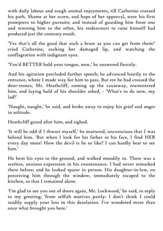 with daily labour and rough animal enjoyments, till Catherine crossed
his path. Shame at her scorn, and hope of her approval, were his first
prompters to higher pursuits; and instead of guarding him from one
and winning him to the other, his endeavours to raise himself had
produced just the contrary result.
'Yes that's all the good that such a brute as you can get from them!'
cried Catherine, sucking her damaged lip, and watching the
conflagration with indignant eyes.
'You'd BETTER hold your tongue, now,' he answered fiercely.
And his agitation precluded further speech; he advanced hastily to the
entrance, where I made way for him to pass. But ere he had crossed the
door-stones, Mr. Heathcliff, coming up the causeway, encountered
him, and laying hold of his shoulder asked, - 'What's to do now, my
lad?'
'Naught, naught,' he said, and broke away to enjoy his grief and anger
in solitude.
Heathcliff gazed after him, and sighed.
'It will be odd if I thwart myself,' he muttered, unconscious that I was
behind him. 'But when I look for his father in his face, I find HER
every day more! How the devil is he so like? I can hardly bear to see
him.'
He bent his eyes to the ground, and walked moodily in. There was a
restless, anxious expression in his countenance. I had never remarked
there before; and he looked sparer in person. His daughter-in-law, on
perceiving him through the window, immediately escaped to the
kitchen, so that I remained alone.
'I'm glad to see you out of doors again, Mr. Lockwood,' he said, in reply
to my greeting; 'from selfish motives partly: I don't think I could
readily supply your loss in this desolation. I've wondered more than
once what brought you here.'
 