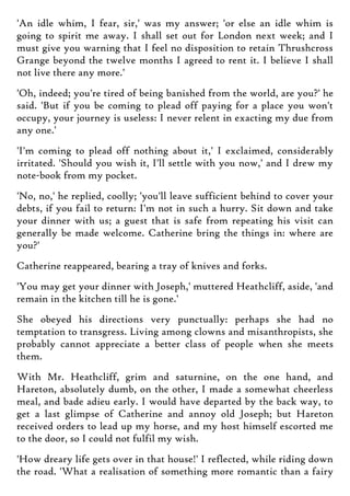 'An idle whim, I fear, sir,' was my answer; 'or else an idle whim is
going to spirit me away. I shall set out for London next week; and I
must give you warning that I feel no disposition to retain Thrushcross
Grange beyond the twelve months I agreed to rent it. I believe I shall
not live there any more.'
'Oh, indeed; you're tired of being banished from the world, are you?' he
said. 'But if you be coming to plead off paying for a place you won't
occupy, your journey is useless: I never relent in exacting my due from
any one.'
'I'm coming to plead off nothing about it,' I exclaimed, considerably
irritated. 'Should you wish it, I'll settle with you now,' and I drew my
note-book from my pocket.
'No, no,' he replied, coolly; 'you'll leave sufficient behind to cover your
debts, if you fail to return: I'm not in such a hurry. Sit down and take
your dinner with us; a guest that is safe from repeating his visit can
generally be made welcome. Catherine bring the things in: where are
you?'
Catherine reappeared, bearing a tray of knives and forks.
'You may get your dinner with Joseph,' muttered Heathcliff, aside, 'and
remain in the kitchen till he is gone.'
She obeyed his directions very punctually: perhaps she had no
temptation to transgress. Living among clowns and misanthropists, she
probably cannot appreciate a better class of people when she meets
them.
With Mr. Heathcliff, grim and saturnine, on the one hand, and
Hareton, absolutely dumb, on the other, I made a somewhat cheerless
meal, and bade adieu early. I would have departed by the back way, to
get a last glimpse of Catherine and annoy old Joseph; but Hareton
received orders to lead up my horse, and my host himself escorted me
to the door, so I could not fulfil my wish.
'How dreary life gets over in that house!' I reflected, while riding down
the road. 'What a realisation of something more romantic than a fairy
 