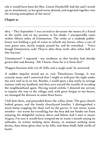 tale it would have been for Mrs. Linton Heathcliff, had she and I struck
up an attachment, as her good nurse desired, and migrated together into
the stirring atmosphere of the town!'
Chapter 32
1802. - This September I was invited to devastate the moors of a friend
in the north, and on my journey to his abode, I unexpectedly came
within fifteen miles of Gimmerton. The ostler at a roadside public-
house was holding a pail of water to refresh my horses, when a cart of
very green oats, newly reaped, passed by, and he remarked, - 'Yon's
frough Gimmerton, nah! They're allas three wick' after other folk wi'
ther harvest.'
'Gimmerton?' I repeated - my residence in that locality had already
grown dim and dreamy. 'Ah! I know. How far is it from this?'
'Happen fourteen mile o'er th' hills; and a rough road,' he answered.
A sudden impulse seized me to visit Thrushcross Grange. It was
scarcely noon, and I conceived that I might as well pass the night under
my own roof as in an inn. Besides, I could spare a day easily to arrange
matters with my landlord, and thus save myself the trouble of invading
the neighbourhood again. Having rested awhile, I directed my servant
to inquire the way to the village; and, with great fatigue to our beasts,
we managed the distance in some three hours.
I left him there, and proceeded down the valley alone. The grey church
looked greyer, and the lonely churchyard lonelier. I distinguished a
moor-sheep cropping the short turf on the graves. It was sweet, warm
weather - too warm for travelling; but the heat did not hinder me from
enjoying the delightful scenery above and below: had I seen it nearer
August, I'm sure it would have tempted me to waste a month among its
solitudes. In winter nothing more dreary, in summer nothing more
divine, than those glens shut in by hills, and those bluff, bold swells of
heath.
 