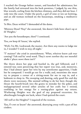 I reached the Grange before sunset, and knocked for admittance; but
the family had retreated into the back premises, I judged, by one thin,
blue wreath, curling from the kitchen chimney, and they did not hear. I
rode into the court. Under the porch, a girl of nine or ten sat knitting,
and an old woman reclined on the housesteps, smoking a meditative
pipe.
'Is Mrs. Dean within?' I demanded of the dame.
'Mistress Dean? Nay!' she answered, 'she doesn't bide here: shoo's up at
th' Heights.'
'Are you the housekeeper, then?' I continued.
'Eea, aw keep th' hause,' she replied.
'Well, I'm Mr. Lockwood, the master. Are there any rooms to lodge me
in, I wonder? I wish to stay all night.'
'T' maister!' she cried in astonishment. 'Whet, whoiver knew yah wur
coming? Yah sud ha' send word. They's nowt norther dry nor mensful
abaht t' place: nowt there isn't!'
She threw down her pipe and bustled in, the girl followed, and I
entered too; soon perceiving that her report was true, and, moreover,
that I had almost upset her wits by my unwelcome apparition, I bade
her be composed. I would go out for a walk; and, meantime she must
try to prepare a corner of a sitting-room for me to sup in, and a
bedroom to sleep in. No sweeping and dusting, only good fire and dry
sheets were necessary. She seemed willing to do her best; though she
thrust the hearth-brush into the grates in mistake for the poker, and
malappropriated several other articles of her craft: but I retired,
confiding in her energy for a resting-place against my return.
Wuthering Heights was the goal of my proposed excursion. An
afterthought brought me back, when I had quitted the court.
'All well at the Heights?' I inquired of the woman.
'Eea, f'r owt ee knaw!' she answered, skurrying away with a pan of hot
cinders.
 