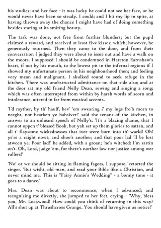 his studies; and her face - it was lucky he could not see her face, or he
would never have been so steady. I could; and I bit my lip in spite, at
having thrown away the chance I might have had of doing something
besides staring at its smiting beauty.
The task was done, not free from further blunders; but the pupil
claimed a reward, and received at least five kisses; which, however, he
generously returned. Then they came to the door, and from their
conversation I judged they were about to issue out and have a walk on
the moors. I supposed I should be condemned in Hareton Earnshaw's
heart, if not by his mouth, to the lowest pit in the infernal regions if I
showed my unfortunate person in his neighbourhood then; and feeling
very mean and malignant, I skulked round to seek refuge in the
kitchen. There was unobstructed admittance on that side also; and at
the door sat my old friend Nelly Dean, sewing and singing a song;
which was often interrupted from within by harsh words of scorn and
intolerance, uttered in far from musical accents.
'I'd rayther, by th' haulf, hev' 'em swearing i' my lugs fro'h morn to
neeght, nor hearken ye hahsiver!' said the tenant of the kitchen, in
answer to an unheard speech of Nelly's. 'It's a blazing shame, that I
cannot oppen t' blessed Book, but yah set up them glories to sattan, and
all t' flaysome wickednesses that iver were born into th' warld! Oh!
ye're a raight nowt; and shoo's another; and that poor lad 'll be lost
atween ye. Poor lad!' he added, with a groan; 'he's witched: I'm sartin
on't. Oh, Lord, judge 'em, for there's norther law nor justice among wer
rullers!'
'No! or we should be sitting in flaming fagots, I suppose,' retorted the
singer. 'But wisht, old man, and read your Bible like a Christian, and
never mind me. This is "Fairy Annie's Wedding" - a bonny tune - it
goes to a dance.'
Mrs. Dean was about to recommence, when I advanced; and
recognising me directly, she jumped to her feet, crying - 'Why, bless
you, Mr. Lockwood! How could you think of returning in this way?
All's shut up at Thrushcross Grange. You should have given us notice!'
 