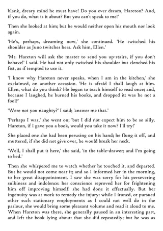 blank, dreary mind he must have! Do you ever dream, Hareton? And,
if you do, what is it about? But you can't speak to me!'
Then she looked at him; but he would neither open his mouth nor look
again.
'He's, perhaps, dreaming now,' she continued. 'He twitched his
shoulder as Juno twitches hers. Ask him, Ellen.'
'Mr. Hareton will ask the master to send you up-stairs, if you don't
behave!' I said. He had not only twitched his shoulder but clenched his
fist, as if tempted to use it.
'I know why Hareton never speaks, when I am in the kitchen,' she
exclaimed, on another occasion. 'He is afraid I shall laugh at him.
Ellen, what do you think? He began to teach himself to read once; and,
because I laughed, he burned his books, and dropped it: was he not a
fool?'
'Were not you naughty?' I said; 'answer me that.'
'Perhaps I was,' she went on; 'but I did not expect him to be so silly.
Hareton, if I gave you a book, would you take it now? I'll try!'
She placed one she had been perusing on his hand; he flung it off, and
muttered, if she did not give over, he would break her neck.
'Well, I shall put it here,' she said, 'in the table-drawer; and I'm going
to bed.'
Then she whispered me to watch whether he touched it, and departed.
But he would not come near it; and so I informed her in the morning,
to her great disappointment. I saw she was sorry for his persevering
sulkiness and indolence: her conscience reproved her for frightening
him off improving himself: she had done it effectually. But her
ingenuity was at work to remedy the injury: while I ironed, or pursued
other such stationary employments as I could not well do in the
parlour, she would bring some pleasant volume and read it aloud to me.
When Hareton was there, she generally paused in an interesting part,
and left the book lying about: that she did repeatedly; but he was as
 