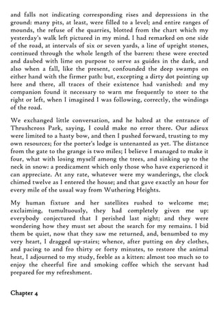 and falls not indicating corresponding rises and depressions in the
ground: many pits, at least, were filled to a level; and entire ranges of
mounds, the refuse of the quarries, blotted from the chart which my
yesterday's walk left pictured in my mind. I had remarked on one side
of the road, at intervals of six or seven yards, a line of upright stones,
continued through the whole length of the barren: these were erected
and daubed with lime on purpose to serve as guides in the dark, and
also when a fall, like the present, confounded the deep swamps on
either hand with the firmer path: but, excepting a dirty dot pointing up
here and there, all traces of their existence had vanished: and my
companion found it necessary to warn me frequently to steer to the
right or left, when I imagined I was following, correctly, the windings
of the road.
We exchanged little conversation, and he halted at the entrance of
Thrushcross Park, saying, I could make no error there. Our adieux
were limited to a hasty bow, and then I pushed forward, trusting to my
own resources; for the porter's lodge is untenanted as yet. The distance
from the gate to the grange is two miles; I believe I managed to make it
four, what with losing myself among the trees, and sinking up to the
neck in snow: a predicament which only those who have experienced it
can appreciate. At any rate, whatever were my wanderings, the clock
chimed twelve as I entered the house; and that gave exactly an hour for
every mile of the usual way from Wuthering Heights.
My human fixture and her satellites rushed to welcome me;
exclaiming, tumultuously, they had completely given me up:
everybody conjectured that I perished last night; and they were
wondering how they must set about the search for my remains. I bid
them be quiet, now that they saw me returned, and, benumbed to my
very heart, I dragged up-stairs; whence, after putting on dry clothes,
and pacing to and fro thirty or forty minutes, to restore the animal
heat, I adjourned to my study, feeble as a kitten: almost too much so to
enjoy the cheerful fire and smoking coffee which the servant had
prepared for my refreshment.
Chapter 4
 