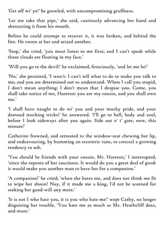 'Get off wi' ye!' he growled, with uncompromising gruffness.
'Let me take that pipe,' she said, cautiously advancing her hand and
abstracting it from his mouth.
Before he could attempt to recover it, it was broken, and behind the
fire. He swore at her and seized another.
'Stop,' she cried, 'you must listen to me first; and I can't speak while
those clouds are floating in my face.'
'Will you go to the devil!' he exclaimed, ferociously, 'and let me be!'
'No,' she persisted, 'I won't: I can't tell what to do to make you talk to
me; and you are determined not to understand. When I call you stupid,
I don't mean anything: I don't mean that I despise you. Come, you
shall take notice of me, Hareton: you are my cousin, and you shall own
me.'
'I shall have naught to do wi' you and your mucky pride, and your
damned mocking tricks!' he answered. 'I'll go to hell, body and soul,
before I look sideways after you again. Side out o' t' gate, now, this
minute!'
Catherine frowned, and retreated to the window-seat chewing her lip,
and endeavouring, by humming an eccentric tune, to conceal a growing
tendency to sob.
'You should be friends with your cousin, Mr. Hareton,' I interrupted,
'since she repents of her sauciness. It would do you a great deal of good:
it would make you another man to have her for a companion.'
'A companion!' he cried; 'when she hates me, and does not think me fit
to wipe her shoon! Nay, if it made me a king, I'd not be scorned for
seeking her good-will any more.'
'It is not I who hate you, it is you who hate me!' wept Cathy, no longer
disguising her trouble. 'You hate me as much as Mr. Heathcliff does,
and more.'
 