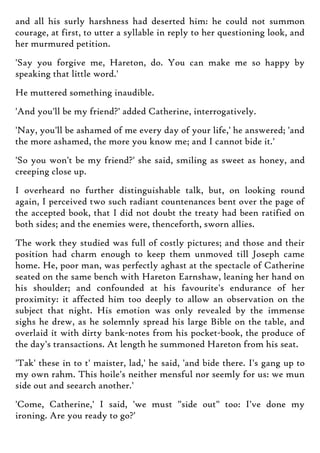 and all his surly harshness had deserted him: he could not summon
courage, at first, to utter a syllable in reply to her questioning look, and
her murmured petition.
'Say you forgive me, Hareton, do. You can make me so happy by
speaking that little word.'
He muttered something inaudible.
'And you'll be my friend?' added Catherine, interrogatively.
'Nay, you'll be ashamed of me every day of your life,' he answered; 'and
the more ashamed, the more you know me; and I cannot bide it.'
'So you won't be my friend?' she said, smiling as sweet as honey, and
creeping close up.
I overheard no further distinguishable talk, but, on looking round
again, I perceived two such radiant countenances bent over the page of
the accepted book, that I did not doubt the treaty had been ratified on
both sides; and the enemies were, thenceforth, sworn allies.
The work they studied was full of costly pictures; and those and their
position had charm enough to keep them unmoved till Joseph came
home. He, poor man, was perfectly aghast at the spectacle of Catherine
seated on the same bench with Hareton Earnshaw, leaning her hand on
his shoulder; and confounded at his favourite's endurance of her
proximity: it affected him too deeply to allow an observation on the
subject that night. His emotion was only revealed by the immense
sighs he drew, as he solemnly spread his large Bible on the table, and
overlaid it with dirty bank-notes from his pocket-book, the produce of
the day's transactions. At length he summoned Hareton from his seat.
'Tak' these in to t' maister, lad,' he said, 'and bide there. I's gang up to
my own rahm. This hoile's neither mensful nor seemly for us: we mun
side out and seearch another.'
'Come, Catherine,' I said, 'we must "side out" too: I've done my
ironing. Are you ready to go?'
 