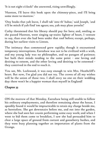 'It is not eight o'clock!' she answered, rising unwillingly.
'Hareton, I'll leave this book upon the chimney-piece, and I'll bring
some more to-morrow.'
'Ony books that yah leave, I shall tak' into th' hahse,' said Joseph, 'and
it'll be mitch if yah find 'em agean; soa, yah may plase yerseln!'
Cathy threatened that his library should pay for hers; and, smiling as
she passed Hareton, went singing up-stairs: lighter of heart, I venture
to say, than ever she had been under that roof before; except, perhaps,
during her earliest visits to Linton.
The intimacy thus commenced grew rapidly; though it encountered
temporary interruptions. Earnshaw was not to be civilized with a wish,
and my young lady was no philosopher, and no paragon of patience;
but both their minds tending to the same point - one loving and
desiring to esteem, and the other loving and desiring to be esteemed -
they contrived in the end to reach it.
You see, Mr. Lockwood, it was easy enough to win Mrs. Heathcliff's
heart. But now, I'm glad you did not try. The crown of all my wishes
will be the union of those two. I shall envy no one on their wedding
day: there won't be a happier woman than myself in England!
Chapter 33
ON the morrow of that Monday, Earnshaw being still unable to follow
his ordinary employments, and therefore remaining about the house, I
speedily found it would be impracticable to retain my charge beside me,
as heretofore. She got downstairs before me, and out into the garden,
where she had seen her cousin performing some easy work; and when I
went to bid them come to breakfast, I saw she had persuaded him to
clear a large space of ground from currant and gooseberry bushes, and
they were busy planning together an importation of plants from the
Grange.
 