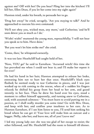 against me? Off with her! Do you hear? Fling her into the kitchen! I'll
kill her, Ellen Dean, if you let her come into my sight again!'
Hareton tried, under his breath, to persuade her to go.
'Drag her away!' he cried, savagely. 'Are you staying to talk?' And he
approached to execute his own command.
'He'll not obey you, wicked man, any more,' said Catherine; 'and he'll
soon detest you as much as I do.'
'Wisht! wisht!' muttered the young man, reproachfully; 'I will not hear
you speak so to him. Have done.'
'But you won't let him strike me?' she cried.
'Come, then,' he whispered earnestly.
It was too late: Heathcliff had caught hold of her.
'Now, YOU go!' he said to Earnshaw. 'Accursed witch! this time she
has provoked me when I could not bear it; and I'll make her repent it
for ever!'
He had his hand in her hair; Hareton attempted to release her looks,
entreating him not to hurt her that once. Heathcliff's black eyes
flashed; he seemed ready to tear Catherine in pieces, and I was just
worked up to risk coming to the rescue, when of a sudden his fingers
relaxed; he shifted his grasp from her head to her arm, and gazed
intently in her face. Then he drew his hand over his eyes, stood a
moment to collect himself apparently, and turning anew to Catherine,
said, with assumed calmness - 'You must learn to avoid putting me in a
passion, or I shall really murder you some time! Go with Mrs. Dean,
and keep with her; and confine your insolence to her ears. As to
Hareton Earnshaw, if I see him listen to you, I'll send him seeking his
bread where he can get it! Your love will make him an outcast and a
beggar. Nelly, take her; and leave me, all of you! Leave me!'
I led my young lady out: she was too glad of her escape to resist; the
other followed, and Mr. Heathcliff had the room to himself till dinner.
 
