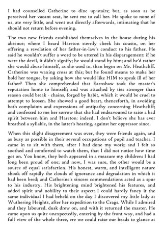 I had counselled Catherine to dine up-stairs; but, as soon as he
perceived her vacant seat, he sent me to call her. He spoke to none of
us, ate very little, and went out directly afterwards, intimating that he
should not return before evening.
The two new friends established themselves in the house during his
absence; where I heard Hareton sternly cheek his cousin, on her
offering a revelation of her father-in-law's conduct to his father. He
said he wouldn't suffer a word to be uttered in his disparagement: if he
were the devil, it didn't signify; he would stand by him; and he'd rather
she would abuse himself, as she used to, than begin on Mr. Heathcliff.
Catherine was waxing cross at this; but he found means to make her
hold her tongue, by asking how she would like HIM to speak ill of her
father? Then she comprehended that Earnshaw took the master's
reputation home to himself; and was attached by ties stronger than
reason could break - chains, forged by habit, which it would be cruel to
attempt to loosen. She showed a good heart, thenceforth, in avoiding
both complaints and expressions of antipathy concerning Heathcliff;
and confessed to me her sorrow that she had endeavoured to raise a bad
spirit between him and Hareton: indeed, I don't believe she has ever
breathed a syllable, in the latter's hearing, against her oppressor since.
When this slight disagreement was over, they were friends again, and
as busy as possible in their several occupations of pupil and teacher. I
came in to sit with them, after I had done my work; and I felt so
soothed and comforted to watch them, that I did not notice how time
got on. You know, they both appeared in a measure my children: I had
long been proud of one; and now, I was sure, the other would be a
source of equal satisfaction. His honest, warm, and intelligent nature
shook off rapidly the clouds of ignorance and degradation in which it
had been bred; and Catherine's sincere commendations acted as a spur
to his industry. His brightening mind brightened his features, and
added spirit and nobility to their aspect: I could hardly fancy it the
same individual I had beheld on the day I discovered my little lady at
Wuthering Heights, after her expedition to the Crags. While I admired
and they laboured, dusk drew on, and with it returned the master. He
came upon us quite unexpectedly, entering by the front way, and had a
full view of the whole three, ere we could raise our heads to glance at
 