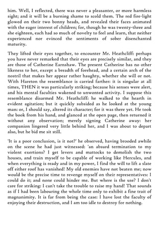 him. Well, I reflected, there was never a pleasanter, or more harmless
sight; and it will be a burning shame to scold them. The red fire-light
glowed on their two bonny heads, and revealed their faces animated
with the eager interest of children; for, though he was twenty-three and
she eighteen, each had so much of novelty to feel and learn, that neither
experienced nor evinced the sentiments of sober disenchanted
maturity.
They lifted their eyes together, to encounter Mr. Heathcliff: perhaps
you have never remarked that their eyes are precisely similar, and they
are those of Catherine Earnshaw. The present Catherine has no other
likeness to her, except a breadth of forehead, and a certain arch of the
nostril that makes her appear rather haughty, whether she will or not.
With Hareton the resemblance is carried farther: it is singular at all
times, THEN it was particularly striking; because his senses were alert,
and his mental faculties wakened to unwonted activity. I suppose this
resemblance disarmed Mr. Heathcliff: he walked to the hearth in
evident agitation; but it quickly subsided as he looked at the young
man: or, I should say, altered its character; for it was there yet. He took
the book from his hand, and glanced at the open page, then returned it
without any observation; merely signing Catherine away: her
companion lingered very little behind her, and I was about to depart
also, but he bid me sit still.
'It is a poor conclusion, is it not?' he observed, having brooded awhile
on the scene he had just witnessed: 'an absurd termination to my
violent exertions? I get levers and mattocks to demolish the two
houses, and train myself to be capable of working like Hercules, and
when everything is ready and in my power, I find the will to lift a slate
off either roof has vanished! My old enemies have not beaten me; now
would be the precise time to revenge myself on their representatives: I
could do it; and none could hinder me. But where is the use? I don't
care for striking: I can't take the trouble to raise my hand! That sounds
as if I had been labouring the whole time only to exhibit a fine trait of
magnanimity. It is far from being the case: I have lost the faculty of
enjoying their destruction, and I am too idle to destroy for nothing.
 