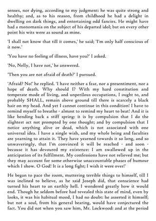 senses, nor dying, according to my judgment: he was quite strong and
healthy; and, as to his reason, from childhood he had a delight in
dwelling on dark things, and entertaining odd fancies. He might have
had a monomania on the subject of his departed idol; but on every other
point his wits were as sound as mine.
'I shall not know that till it comes,' he said; 'I'm only half conscious of
it now.'
'You have no feeling of illness, have you?' I asked.
'No, Nelly, I have not,' he answered.
'Then you are not afraid of death?' I pursued.
'Afraid? No!' he replied. 'I have neither a fear, nor a presentiment, nor a
hope of death. Why should I? With my hard constitution and
temperate mode of living, and unperilous occupations, I ought to, and
probably SHALL, remain above ground till there is scarcely a black
hair on my head. And yet I cannot continue in this condition! I have to
remind myself to breathe - almost to remind my heart to beat! And it is
like bending back a stiff spring: it is by compulsion that I do the
slightest act not prompted by one thought; and by compulsion that I
notice anything alive or dead, which is not associated with one
universal idea. I have a single wish, and my whole being and faculties
are yearning to attain it. They have yearned towards it so long, and so
unwaveringly, that I'm convinced it will be reached - and soon -
because it has devoured my existence: I am swallowed up in the
anticipation of its fulfilment. My confessions have not relieved me; but
they may account for some otherwise unaccountable phases of humour
which I show. O God! It is a long fight; I wish it were over!'
He began to pace the room, muttering terrible things to himself, till I
was inclined to believe, as he said Joseph did, that conscience had
turned his heart to an earthly hell. I wondered greatly how it would
end. Though he seldom before had revealed this state of mind, even by
looks, it was his habitual mood, I had no doubt: he asserted it himself;
but not a soul, from his general bearing, would have conjectured the
fact. You did not when you saw him, Mr. Lockwood: and at the period
 