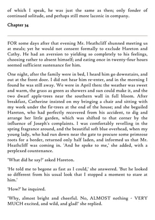 of which I speak, he was just the same as then; only fonder of
continued solitude, and perhaps still more laconic in company.
Chapter 34
FOR some days after that evening Mr. Heathcliff shunned meeting us
at meals; yet he would not consent formally to exclude Hareton and
Cathy. He had an aversion to yielding so completely to his feelings,
choosing rather to absent himself; and eating once in twenty-four hours
seemed sufficient sustenance for him.
One night, after the family were in bed, I heard him go downstairs, and
out at the front door. I did not hear him re-enter, and in the morning I
found he was still away. We were in April then: the weather was sweet
and warm, the grass as green as showers and sun could make it, and the
two dwarf apple-trees near the southern wall in full bloom. After
breakfast, Catherine insisted on my bringing a chair and sitting with
my work under the fir-trees at the end of the house; and she beguiled
Hareton, who had perfectly recovered from his accident, to dig and
arrange her little garden, which was shifted to that corner by the
influence of Joseph's complaints. I was comfortably revelling in the
spring fragrance around, and the beautiful soft blue overhead, when my
young lady, who had run down near the gate to procure some primrose
roots for a border, returned only half laden, and informed us that Mr.
Heathcliff was coming in. 'And he spoke to me,' she added, with a
perplexed countenance.
'What did he say?' asked Hareton.
'He told me to begone as fast as I could,' she answered. 'But he looked
so different from his usual look that I stopped a moment to stare at
him.'
'How?' he inquired.
'Why, almost bright and cheerful. No, ALMOST nothing - VERY
MUCH excited, and wild, and glad!' she replied.
 