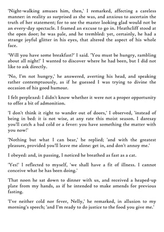 'Night-walking amuses him, then,' I remarked, affecting a careless
manner: in reality as surprised as she was, and anxious to ascertain the
truth of her statement; for to see the master looking glad would not be
an every-day spectacle. I framed an excuse to go in. Heathcliff stood at
the open door; he was pale, and he trembled: yet, certainly, he had a
strange joyful glitter in his eyes, that altered the aspect of his whole
face.
'Will you have some breakfast?' I said. 'You must be hungry, rambling
about all night!' I wanted to discover where he had been, but I did not
like to ask directly.
'No, I'm not hungry,' he answered, averting his head, and speaking
rather contemptuously, as if he guessed I was trying to divine the
occasion of his good humour.
I felt perplexed: I didn't know whether it were not a proper opportunity
to offer a bit of admonition.
'I don't think it right to wander out of doors,' I observed, 'instead of
being in bed: it is not wise, at any rate this moist season. I daresay
you'll catch a bad cold or a fever: you have something the matter with
you now!'
'Nothing but what I can bear,' he replied; 'and with the greatest
pleasure, provided you'll leave me alone: get in, and don't annoy me.'
I obeyed: and, in passing, I noticed he breathed as fast as a cat.
'Yes!' I reflected to myself, 'we shall have a fit of illness. I cannot
conceive what he has been doing.'
That noon he sat down to dinner with us, and received a heaped-up
plate from my hands, as if he intended to make amends for previous
fasting.
'I've neither cold nor fever, Nelly,' he remarked, in allusion to my
morning's speech; 'and I'm ready to do justice to the food you give me.'
 