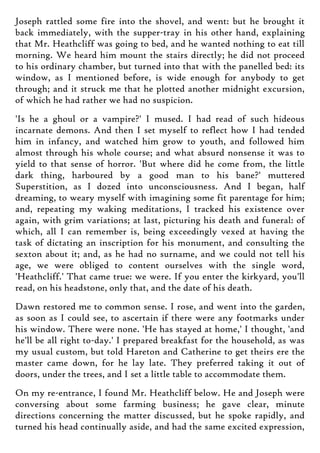 Joseph rattled some fire into the shovel, and went: but he brought it
back immediately, with the supper-tray in his other hand, explaining
that Mr. Heathcliff was going to bed, and he wanted nothing to eat till
morning. We heard him mount the stairs directly; he did not proceed
to his ordinary chamber, but turned into that with the panelled bed: its
window, as I mentioned before, is wide enough for anybody to get
through; and it struck me that he plotted another midnight excursion,
of which he had rather we had no suspicion.
'Is he a ghoul or a vampire?' I mused. I had read of such hideous
incarnate demons. And then I set myself to reflect how I had tended
him in infancy, and watched him grow to youth, and followed him
almost through his whole course; and what absurd nonsense it was to
yield to that sense of horror. 'But where did he come from, the little
dark thing, harboured by a good man to his bane?' muttered
Superstition, as I dozed into unconsciousness. And I began, half
dreaming, to weary myself with imagining some fit parentage for him;
and, repeating my waking meditations, I tracked his existence over
again, with grim variations; at last, picturing his death and funeral: of
which, all I can remember is, being exceedingly vexed at having the
task of dictating an inscription for his monument, and consulting the
sexton about it; and, as he had no surname, and we could not tell his
age, we were obliged to content ourselves with the single word,
'Heathcliff.' That came true: we were. If you enter the kirkyard, you'll
read, on his headstone, only that, and the date of his death.
Dawn restored me to common sense. I rose, and went into the garden,
as soon as I could see, to ascertain if there were any footmarks under
his window. There were none. 'He has stayed at home,' I thought, 'and
he'll be all right to-day.' I prepared breakfast for the household, as was
my usual custom, but told Hareton and Catherine to get theirs ere the
master came down, for he lay late. They preferred taking it out of
doors, under the trees, and I set a little table to accommodate them.
On my re-entrance, I found Mr. Heathcliff below. He and Joseph were
conversing about some farming business; he gave clear, minute
directions concerning the matter discussed, but he spoke rapidly, and
turned his head continually aside, and had the same excited expression,
 