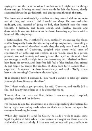 saying that on the next occasion I needn't wait: I might set the things
down and go. Having uttered these words he left the house, slowly
sauntered down the garden path, and disappeared through the gate.
The hours crept anxiously by: another evening came. I did not retire to
rest till late, and when I did, I could not sleep. He returned after
midnight, and, instead of going to bed, shut himself into the room
beneath. I listened, and tossed about, and, finally, dressed and
descended. It was too irksome to lie there, harassing my brain with a
hundred idle misgivings.
I distinguished Mr. Heathcliff's step, restlessly measuring the floor,
and he frequently broke the silence by a deep inspiration, resembling a
groan. He muttered detached words also; the only one I could catch
was the name of Catherine, coupled with some wild term of
endearment or suffering; and spoken as one would speak to a person
present; low and earnest, and wrung from the depth of his soul. I had
not courage to walk straight into the apartment; but I desired to divert
him from his reverie, and therefore fell foul of the kitchen fire, stirred
it, and began to scrape the cinders. It drew him forth sooner than I
expected. He opened the door immediately, and said - 'Nelly, come
here - is it morning? Come in with your light.'
'It is striking four,' I answered. 'You want a candle to take up- stairs:
you might have lit one at this fire.'
'No, I don't wish to go up-stairs,' he said. 'Come in, and kindle ME a
fire, and do anything there is to do about the room.'
'I must blow the coals red first, before I can carry any,' I replied,
getting a chair and the bellows
He roamed to and fro, meantime, in a state approaching distraction; his
heavy sighs succeeding each other so thick as to leave no space for
common breathing between.
'When day breaks I'll send for Green,' he said; 'I wish to make some
legal inquiries of him while I can bestow a thought on those matters,
and while I can act calmly. I have not written my will yet; and how to
 