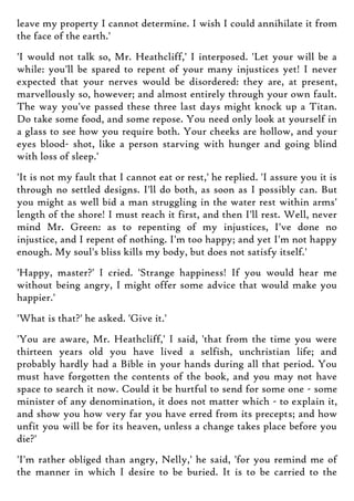 leave my property I cannot determine. I wish I could annihilate it from
the face of the earth.'
'I would not talk so, Mr. Heathcliff,' I interposed. 'Let your will be a
while: you'll be spared to repent of your many injustices yet! I never
expected that your nerves would be disordered: they are, at present,
marvellously so, however; and almost entirely through your own fault.
The way you've passed these three last days might knock up a Titan.
Do take some food, and some repose. You need only look at yourself in
a glass to see how you require both. Your cheeks are hollow, and your
eyes blood- shot, like a person starving with hunger and going blind
with loss of sleep.'
'It is not my fault that I cannot eat or rest,' he replied. 'I assure you it is
through no settled designs. I'll do both, as soon as I possibly can. But
you might as well bid a man struggling in the water rest within arms'
length of the shore! I must reach it first, and then I'll rest. Well, never
mind Mr. Green: as to repenting of my injustices, I've done no
injustice, and I repent of nothing. I'm too happy; and yet I'm not happy
enough. My soul's bliss kills my body, but does not satisfy itself.'
'Happy, master?' I cried. 'Strange happiness! If you would hear me
without being angry, I might offer some advice that would make you
happier.'
'What is that?' he asked. 'Give it.'
'You are aware, Mr. Heathcliff,' I said, 'that from the time you were
thirteen years old you have lived a selfish, unchristian life; and
probably hardly had a Bible in your hands during all that period. You
must have forgotten the contents of the book, and you may not have
space to search it now. Could it be hurtful to send for some one - some
minister of any denomination, it does not matter which - to explain it,
and show you how very far you have erred from its precepts; and how
unfit you will be for its heaven, unless a change takes place before you
die?'
'I'm rather obliged than angry, Nelly,' he said, 'for you remind me of
the manner in which I desire to be buried. It is to be carried to the
 