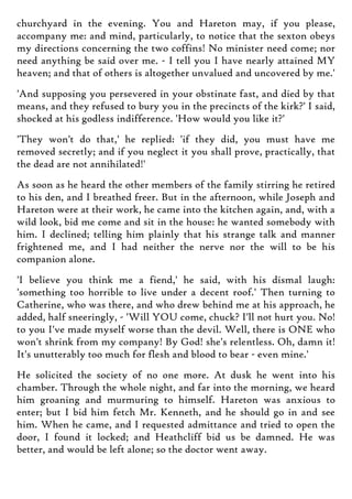 churchyard in the evening. You and Hareton may, if you please,
accompany me: and mind, particularly, to notice that the sexton obeys
my directions concerning the two coffins! No minister need come; nor
need anything be said over me. - I tell you I have nearly attained MY
heaven; and that of others is altogether unvalued and uncovered by me.'
'And supposing you persevered in your obstinate fast, and died by that
means, and they refused to bury you in the precincts of the kirk?' I said,
shocked at his godless indifference. 'How would you like it?'
'They won't do that,' he replied: 'if they did, you must have me
removed secretly; and if you neglect it you shall prove, practically, that
the dead are not annihilated!'
As soon as he heard the other members of the family stirring he retired
to his den, and I breathed freer. But in the afternoon, while Joseph and
Hareton were at their work, he came into the kitchen again, and, with a
wild look, bid me come and sit in the house: he wanted somebody with
him. I declined; telling him plainly that his strange talk and manner
frightened me, and I had neither the nerve nor the will to be his
companion alone.
'I believe you think me a fiend,' he said, with his dismal laugh:
'something too horrible to live under a decent roof.' Then turning to
Catherine, who was there, and who drew behind me at his approach, he
added, half sneeringly, - 'Will YOU come, chuck? I'll not hurt you. No!
to you I've made myself worse than the devil. Well, there is ONE who
won't shrink from my company! By God! she's relentless. Oh, damn it!
It's unutterably too much for flesh and blood to bear - even mine.'
He solicited the society of no one more. At dusk he went into his
chamber. Through the whole night, and far into the morning, we heard
him groaning and murmuring to himself. Hareton was anxious to
enter; but I bid him fetch Mr. Kenneth, and he should go in and see
him. When he came, and I requested admittance and tried to open the
door, I found it locked; and Heathcliff bid us be damned. He was
better, and would be left alone; so the doctor went away.
 
