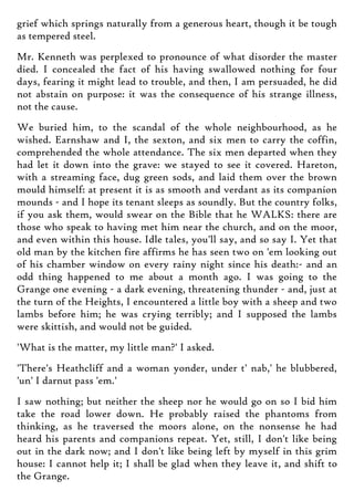 grief which springs naturally from a generous heart, though it be tough
as tempered steel.
Mr. Kenneth was perplexed to pronounce of what disorder the master
died. I concealed the fact of his having swallowed nothing for four
days, fearing it might lead to trouble, and then, I am persuaded, he did
not abstain on purpose: it was the consequence of his strange illness,
not the cause.
We buried him, to the scandal of the whole neighbourhood, as he
wished. Earnshaw and I, the sexton, and six men to carry the coffin,
comprehended the whole attendance. The six men departed when they
had let it down into the grave: we stayed to see it covered. Hareton,
with a streaming face, dug green sods, and laid them over the brown
mould himself: at present it is as smooth and verdant as its companion
mounds - and I hope its tenant sleeps as soundly. But the country folks,
if you ask them, would swear on the Bible that he WALKS: there are
those who speak to having met him near the church, and on the moor,
and even within this house. Idle tales, you'll say, and so say I. Yet that
old man by the kitchen fire affirms he has seen two on 'em looking out
of his chamber window on every rainy night since his death:- and an
odd thing happened to me about a month ago. I was going to the
Grange one evening - a dark evening, threatening thunder - and, just at
the turn of the Heights, I encountered a little boy with a sheep and two
lambs before him; he was crying terribly; and I supposed the lambs
were skittish, and would not be guided.
'What is the matter, my little man?' I asked.
'There's Heathcliff and a woman yonder, under t' nab,' he blubbered,
'un' I darnut pass 'em.'
I saw nothing; but neither the sheep nor he would go on so I bid him
take the road lower down. He probably raised the phantoms from
thinking, as he traversed the moors alone, on the nonsense he had
heard his parents and companions repeat. Yet, still, I don't like being
out in the dark now; and I don't like being left by myself in this grim
house: I cannot help it; I shall be glad when they leave it, and shift to
the Grange.
 
