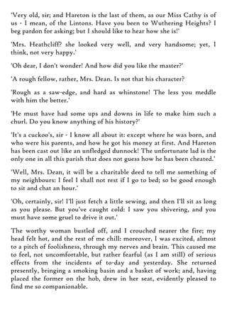 'Very old, sir; and Hareton is the last of them, as our Miss Cathy is of
us - I mean, of the Lintons. Have you been to Wuthering Heights? I
beg pardon for asking; but I should like to hear how she is!'
'Mrs. Heathcliff? she looked very well, and very handsome; yet, I
think, not very happy.'
'Oh dear, I don't wonder! And how did you like the master?'
'A rough fellow, rather, Mrs. Dean. Is not that his character?
'Rough as a saw-edge, and hard as whinstone! The less you meddle
with him the better.'
'He must have had some ups and downs in life to make him such a
churl. Do you know anything of his history?'
'It's a cuckoo's, sir - I know all about it: except where he was born, and
who were his parents, and how he got his money at first. And Hareton
has been cast out like an unfledged dunnock! The unfortunate lad is the
only one in all this parish that does not guess how he has been cheated.'
'Well, Mrs. Dean, it will be a charitable deed to tell me something of
my neighbours: I feel I shall not rest if I go to bed; so be good enough
to sit and chat an hour.'
'Oh, certainly, sir! I'll just fetch a little sewing, and then I'll sit as long
as you please. But you've caught cold: I saw you shivering, and you
must have some gruel to drive it out.'
The worthy woman bustled off, and I crouched nearer the fire; my
head felt hot, and the rest of me chill: moreover, I was excited, almost
to a pitch of foolishness, through my nerves and brain. This caused me
to feel, not uncomfortable, but rather fearful (as I am still) of serious
effects from the incidents of to-day and yesterday. She returned
presently, bringing a smoking basin and a basket of work; and, having
placed the former on the hob, drew in her seat, evidently pleased to
find me so companionable.
 