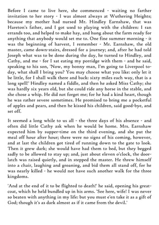 Before I came to live here, she commenced - waiting no farther
invitation to her story - I was almost always at Wuthering Heights;
because my mother had nursed Mr. Hindley Earnshaw, that was
Hareton's father, and I got used to playing with the children: I ran
errands too, and helped to make hay, and hung about the farm ready for
anything that anybody would set me to. One fine summer morning - it
was the beginning of harvest, I remember - Mr. Earnshaw, the old
master, came down-stairs, dressed for a journey; and, after he had told
Joseph what was to be done during the day, he turned to Hindley, and
Cathy, and me - for I sat eating my porridge with them - and he said,
speaking to his son, 'Now, my bonny man, I'm going to Liverpool to-
day, what shall I bring you? You may choose what you like: only let it
be little, for I shall walk there and back: sixty miles each way, that is a
long spell!' Hindley named a fiddle, and then he asked Miss Cathy; she
was hardly six years old, but she could ride any horse in the stable, and
she chose a whip. He did not forget me; for he had a kind heart, though
he was rather severe sometimes. He promised to bring me a pocketful
of apples and pears, and then he kissed his children, said good-bye, and
set off.
It seemed a long while to us all - the three days of his absence - and
often did little Cathy ask when he would be home. Mrs. Earnshaw
expected him by supper-time on the third evening, and she put the
meal off hour after hour; there were no signs of his coming, however,
and at last the children got tired of running down to the gate to look.
Then it grew dark; she would have had them to bed, but they begged
sadly to be allowed to stay up; and, just about eleven o'clock, the door-
latch was raised quietly, and in stepped the master. He threw himself
into a chair, laughing and groaning, and bid them all stand off, for he
was nearly killed - he would not have such another walk for the three
kingdoms.
'And at the end of it to be flighted to death!' he said, opening his great-
coat, which he held bundled up in his arms. 'See here, wife! I was never
so beaten with anything in my life: but you must e'en take it as a gift of
God; though it's as dark almost as if it came from the devil.'
 