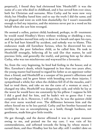 perpetual), I found they had christened him 'Heathcliff': it was the
name of a son who died in childhood, and it has served him ever since,
both for Christian and surname. Miss Cathy and he were now very
thick; but Hindley hated him: and to say the truth I did the same; and
we plagued and went on with him shamefully: for I wasn't reasonable
enough to feel my injustice, and the mistress never put in a word on his
behalf when she saw him wronged.
He seemed a sullen, patient child; hardened, perhaps, to ill- treatment:
he would stand Hindley's blows without winking or shedding a tear,
and my pinches moved him only to draw in a breath and open his eyes,
as if he had hurt himself by accident, and nobody was to blame. This
endurance made old Earnshaw furious, when he discovered his son
persecuting the poor fatherless child, as he called him. He took to
Heathcliff strangely, believing all he said (for that matter, he said
precious little, and generally the truth), and petting him up far above
Cathy, who was too mischievous and wayward for a favourite.
So, from the very beginning, he bred bad feeling in the house; and at
Mrs. Earnshaw's death, which happened in less than two years after,
the young master had learned to regard his father as an oppressor rather
than a friend, and Heathcliff as a usurper of his parent's affections and
his privileges; and he grew bitter with brooding over these injuries. I
sympathised a while; but when the children fell ill of the measles, and I
had to tend them, and take on me the cares of a woman at once, I
changed my idea. Heathcliff was dangerously sick; and while he lay at
the worst he would have me constantly by his pillow: I suppose he felt
I did a good deal for him, and he hadn't wit to guess that I was
compelled to do it. However, I will say this, he was the quietest child
that ever nurse watched over. The difference between him and the
others forced me to be less partial. Cathy and her brother harassed me
terribly: he was as uncomplaining as a lamb; though hardness, not
gentleness, made him give little trouble.
He got through, and the doctor affirmed it was in a great measure
owing to me, and praised me for my care. I was vain of his
commendations, and softened towards the being by whose means I
earned them, and thus Hindley lost his last ally: still I couldn't dote on
 